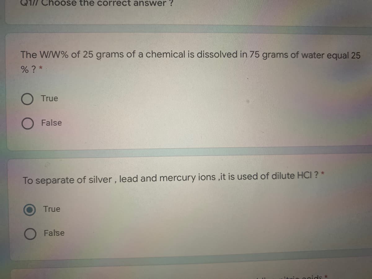 Q1/7 Choose the correct answer ?
The W/W% of 25 grams of a chemical is dissolved in 75 grams of water equal 25
% ? *
O True
O False
To separate of silver, lead and mercury ions ,it is used of dilute HCI ? *
True
False
mio ocids:
