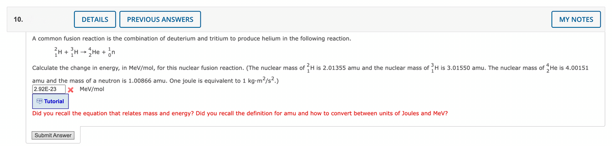 10.
DETAILS
PREVIOUS ANSWERS
A common fusion reaction is the combination of deuterium and tritium to produce helium in the following reaction.
1
H + ³H → 2He + n
1
Submit Answer
Calculate the change in energy, in MeV/mol, for this nuclear fusion reaction. (The nuclear mass of 2H is 2.01355 amu and the nuclear mass of H is 3.01550 amu. The nuclear mass of He is 4.00151
amu and the mass of a neutron is 1.00866 amu. One joule is equivalent to 1 kg.m²/s².)
2.92E-23 X MeV/mol
123 Tutorial
Did you recall the equation that relates mass and energy? Did you recall the definition for amu and how to convert between units of Joules and MeV?
MY NOTES