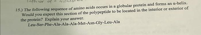 Inforior of
15.) The following sequence of amino acids occurs in a globular protein and forms an a-helix.
Would you expect this section of the polypeptide to be located in the interior or exterior of
the protein? Explain your answer.
Leu-Ser-Phe-Ala-Ala-Ala-Met-Asn-Gly-Leu-Ala