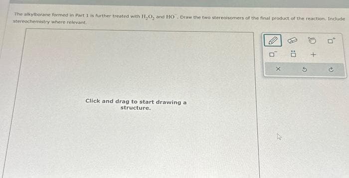 The alkylborane formed in Part 1 is further treated with H₂O, and HO. Draw the two stereoisomers of the final product of the reaction. Include
stereochemistry where relevant.
Click and drag to start drawing a
structure.
0
X
G
+
to
V