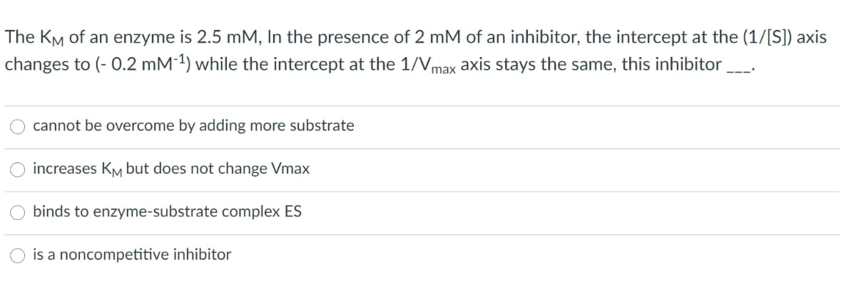 The KM of an enzyme is 2.5 mM, In the presence of 2 mM of an inhibitor, the intercept at the (1/[S]) axis
changes to (- 0.2 mM 1) while the intercept at the 1/Vmax axis stays the same, this inhibitor
cannot be overcome by adding more substrate
increases KM but does not change Vmax
binds to enzyme-substrate complex ES
is a noncompetitive inhibitor
