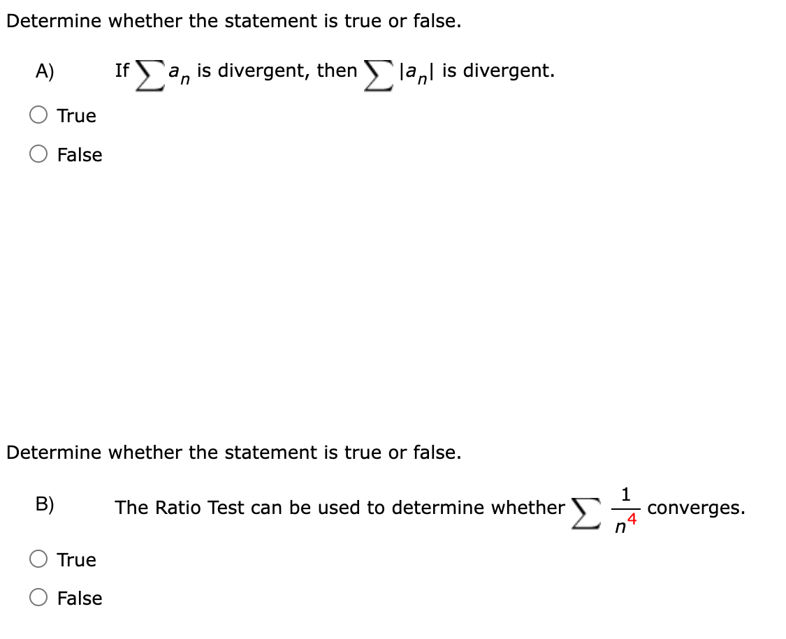 Determine whether the statement is true or false.
A)
If Σ a, is divergent, then Σ lal is divergent.
True
False
Determine whether the statement is true or false.
B)
The Ratio Test can be used to determine whether
1
4
converges.
n
True
False