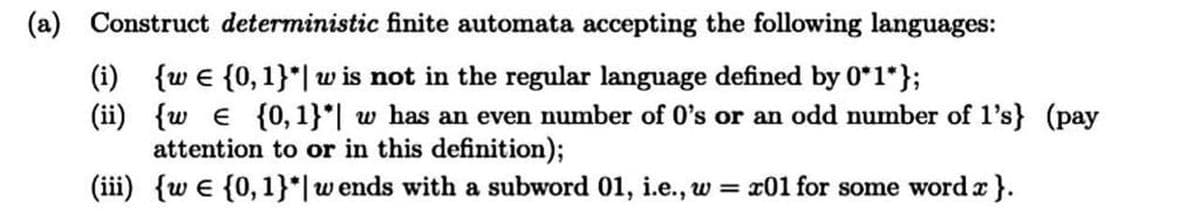 (a) Construct deterministic finite automata accepting the following languages:
(i)
{w e {0, 1}*| w is not in the regular language defined by 0*1*};
(ii) {w e {0, 1}*| w has an even number of O's or an odd number of l's} (pay
attention to or in this definition);
(iii) {w e {0,1}*|wends with a subword 01, i.e., w = x01 for some word r }.
