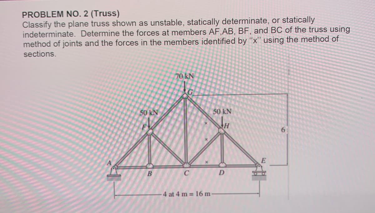 PROBLEM NO. 2 (Truss)
Classify the plane truss shown as unstable, statically determinate, or statically
indeterminate. Determine the forces at members AF,AB, BF, and BC of the truss using
method of joints and the forces in the members identified by "x" using the method of
sections.
50 kN
B
70 kN
с
4 at 4 m = 16 m
50 kN
H
D
E