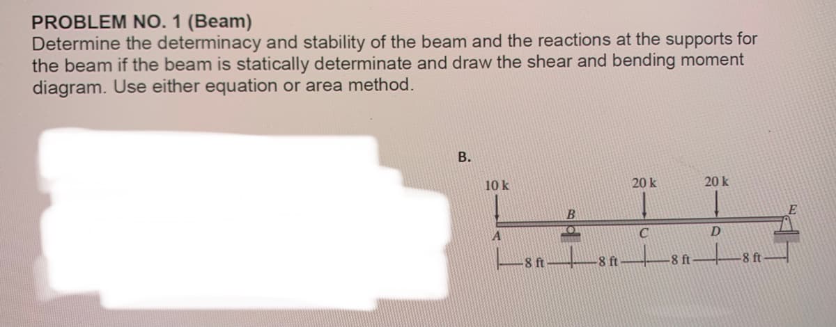 PROBLEM NO. 1 (Beam)
Determine the determinacy and stability of the beam and the reactions at the supports for
the beam if the beam is statically determinate and draw the shear and bending moment
diagram. Use either equation or area method.
B.
10 k
H
B
A
-8 ft
-8 ft-
20 k
C
-8 ft
20 k
D
-8 ft
E