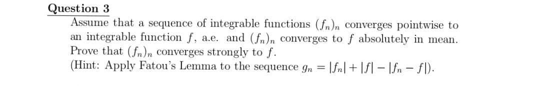 Question 3
Assume that a sequence of integrable functions (fn)n converges pointwise to
an integrable function f, a.e. and (fn)n converges to f absolutely in mean.
Prove that (fn)n converges strongly to f.
(Hint: Apply Fatou's Lemma to the sequence gn = |fn|+|f|-|fn - fl).
