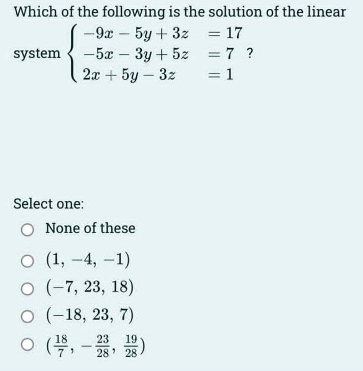 Which of the following is the solution of the linear
= 17
= 7 ?
= 1
system
-9x - 5y + 3z
-5x - 3y + 5z
2x + 5y - 3z
Select one:
O None of these
O (1, -4, -1)
O (-7, 23, 18)
O (-18, 23, 7)
0 (5,-28, 28)