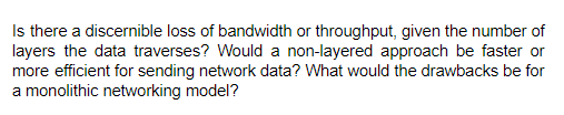 Is there a discernible loss of bandwidth or throughput, given the number of
layers the data traverses? Would a non-layered approach be faster or
more efficient for sending network data? What would the drawbacks be for
a monolithic networking model?
