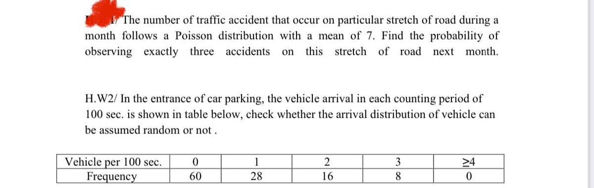 The number of traffic accident that occur on particular stretch of road during a
month follows a Poisson distribution with a mean of 7. Find the probability of
observing exactly three accidents on this stretch of road next month.
H.W2/ In the entrance of car parking, the vehicle arrival in each counting period of
100 sec. is shown in table below, check whether the arrival distribution of vehicle can
be assumed random or not.
Vehicle per 100 sec.
Frequency
0
60
1
28
2
16
3
8
24
0