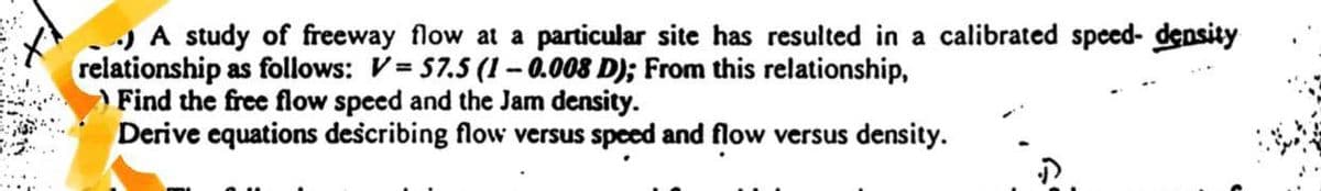 .) A study of freeway flow at a particular site has resulted in a calibrated speed- density
relationship as follows: V=57.5 (1-0.008 D); From this relationship,
Find the free flow speed and the Jam density.
Derive equations describing flow versus speed and flow versus density.