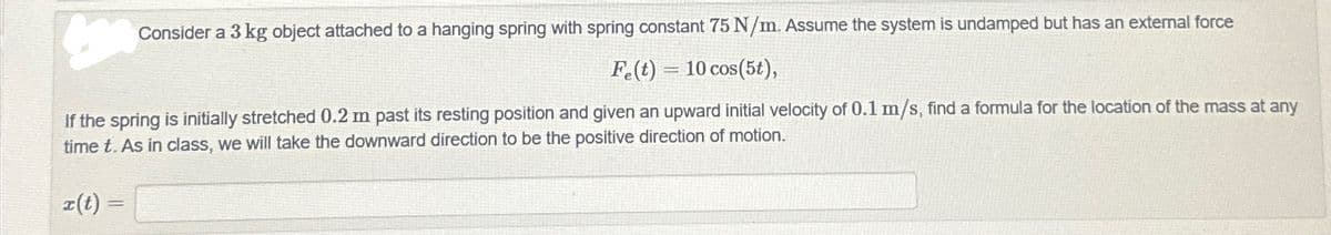 Consider a 3 kg object attached to a hanging spring with spring constant 75 N/m. Assume the system is undamped but has an external force
Fe(t) 10 cos(5t),
1
If the spring is initially stretched 0.2 m past its resting position and given an upward initial velocity of 0.1 m/s, find a formula for the location of the mass at any
time t. As in class, we will take the downward direction to be the positive direction of motion.
x(t) =