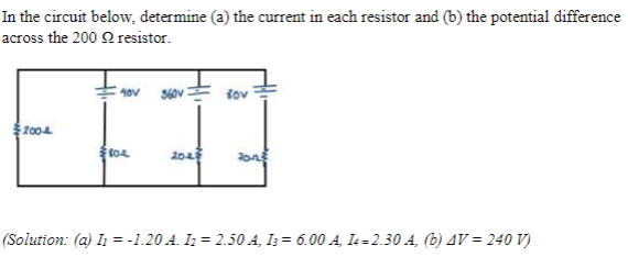 In the circuit below, determine (a) the current in each resistor and (b) the potential difference
across the 200 resistor.
2004
360V
τον
804
204
(Solution: (a) I1 =-1.20 A. I2 = 2.50 A, 136.00 A, 14=2.30 A, (b) AV = 240 V)