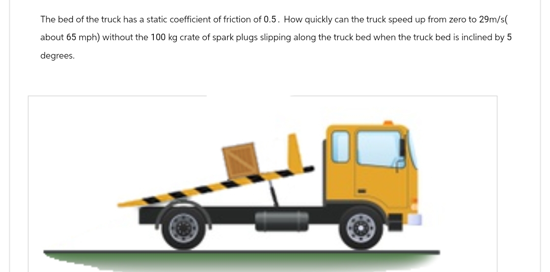 The bed of the truck has a static coefficient of friction of 0.5. How quickly can the truck speed up from zero to 29m/s(
about 65 mph) without the 100 kg crate of spark plugs slipping along the truck bed when the truck bed is inclined by 5
degrees.