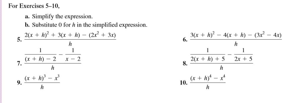 For Exercises 5–10,
a. Simplify the expression.
b. Substitute 0 for h in the simplified expression.
2(x + h)? + 3(x + h) ·
5.
(2x + 3x)
3(x + h - 4(x + h) – (3x - 4x)
6.
h
1
1
1
1
(x + h) – 2
7.
x - 2
2(x + h) + 5
8.
2x + 5
h
(x + h) – x
9.
(x + h)
10.
- X
h
h
