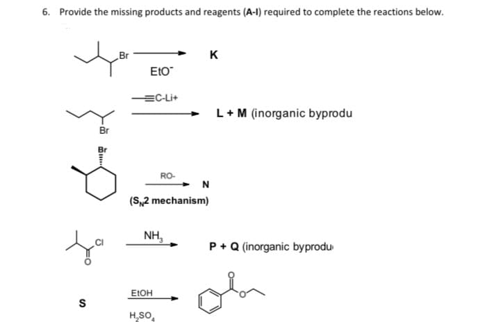 6. Provide the missing products and reagents (A-I) required to complete the reactions below.
Br
K
EtO
EC-Li+
L+M (inorganic byprodu
Br
RO-
N
(S,2 mechanism)
NH,
P +Q (inorganic byprodu
ELOH
S
H,sO,
