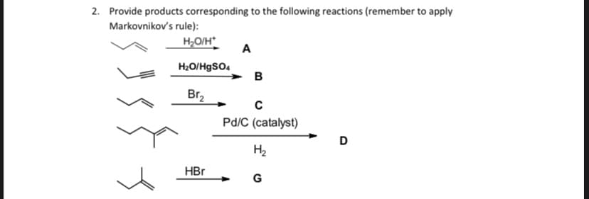 2. Provide products corresponding to the following reactions (remember to apply
Markovnikov's rule):
H,O/H
A
H2O/HgSO.
в
Br,
Pd/C (catalyst)
D
H2
HBr
G
