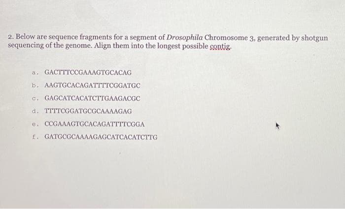 2. Below are sequence fragments for a segment of Drosophila Chromosome 3, generated by shotgun
sequencing of the genome. Align them into the longest possible contig.
a. GACTTTCCGAAAGTGCACAG
b. AAGTGCACAGATTTTCGGATGC
c. GAGCATCACATCTTGAAGACGC
d. TTTTCGGATGCGCAAAAGAG
e. CCGAAAGTGCACAGATTTTCGGA
f. GATGCGCAAAAGAGCATCACATCTTG
