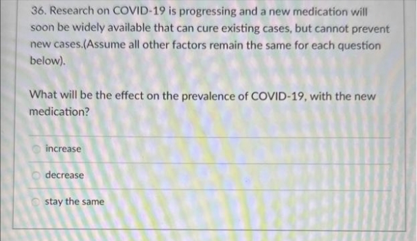 36. Research on COVID-19 is progressing and a new medication will
soon be widely available that can cure existing cases, but cannot prevent
new cases.(Assume all other factors remain the same for each question
below).
What will be the effect on the prevalence of COVID-19, with the new
medication?
increase
decrease
stay the same