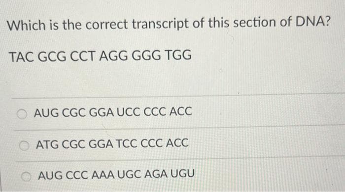 Which is the correct transcript of this section of DNA?
TAC GCG CCT AGG GGG TGG
AUG CGC GGA UCC CCC ACC
O ATG CGC GGA TCC CCC ACC
AUG CCC AAA UGC AGA UGU