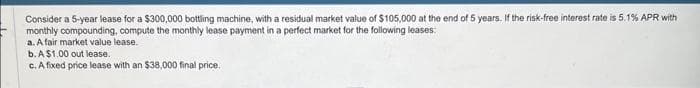 Consider a 5-year lease for a $300,000 bottling machine, with a residual market value of $105,000 at the end of 5 years. If the risk-free interest rate is 5.1% APR with
monthly compounding, compute the monthly lease payment in a perfect market for the following leases:
a. A fair market value lease.
b. A $1.00 out lease.
c. A fixed price lease with an $38,000 final price.