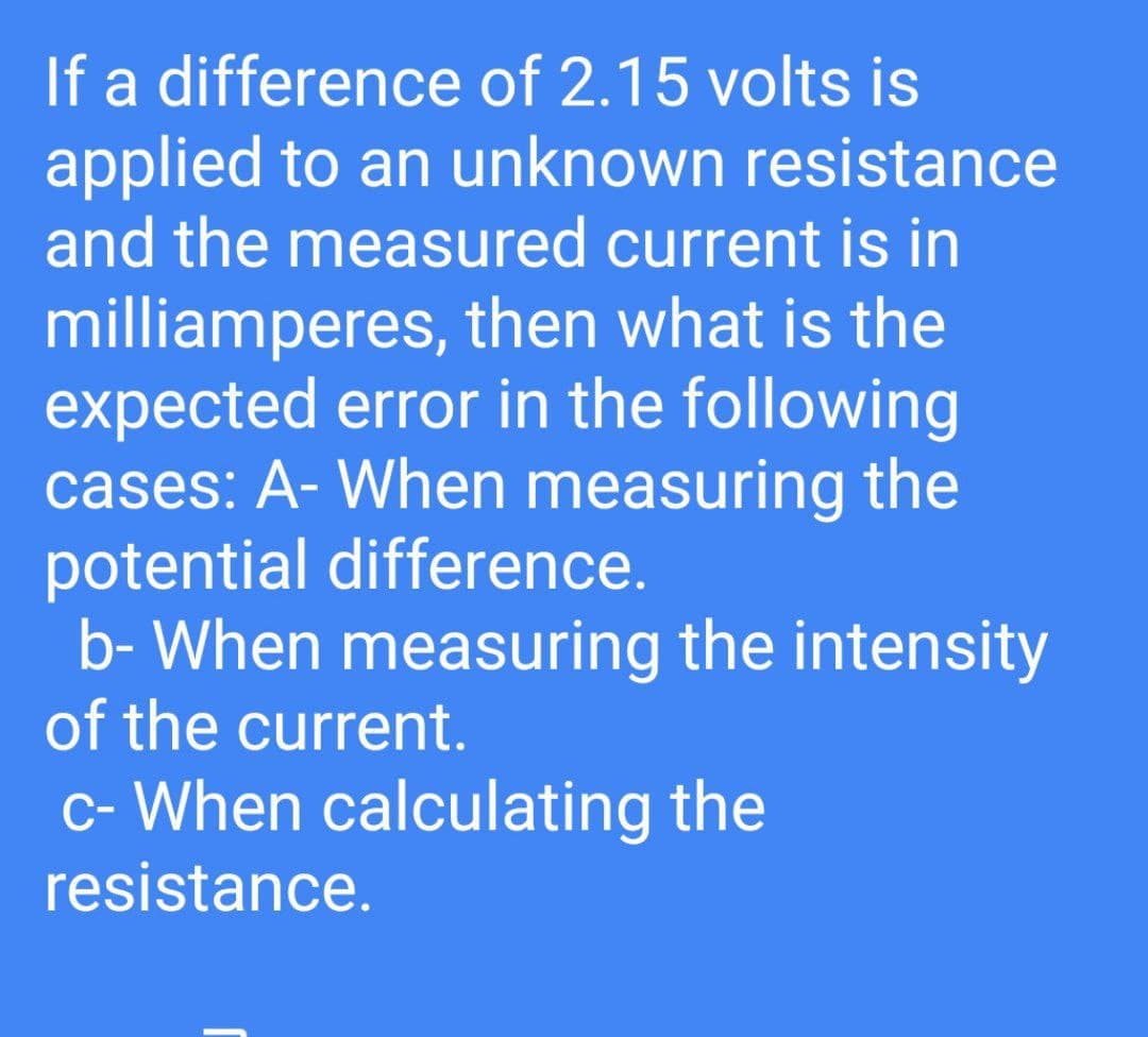 If a difference of 2.15 volts is
applied to an unknown resistance
and the measured current is in
milliamperes, then what is the
expected error in the following
cases: A- When measuring the
potential difference.
b- When measuring the intensity
of the current.
c- When calculating the
resistance.
