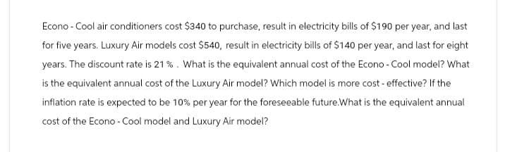 Econo - Cool air conditioners cost $340 to purchase, result in electricity bills of $190 per year, and last
for five years. Luxury Air models cost $540, result in electricity bills of $140 per year, and last for eight
years. The discount rate is 21%. What is the equivalent annual cost of the Econo - Cool model? What
is the equivalent annual cost of the Luxury Air model? Which model is more cost-effective? If the
inflation rate is expected to be 10% per year for the foreseeable future.What is the equivalent annual
cost of the Econo-Cool model and Luxury Air model?