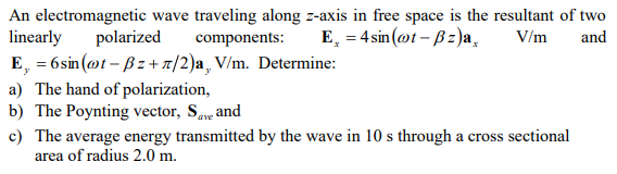 An electromagnetic wave traveling along z-axis in free space is the resultant of two
linearly polarized components: E=4sin(@t-ẞz)a¸
E, = 6sin (@t-ẞz+л/2)a, V/m. Determine:
a) The hand of polarization,
b) The Poynting vector, Save and
V/m and
c) The average energy transmitted by the wave in 10 s through a cross sectional
area of radius 2.0 m.