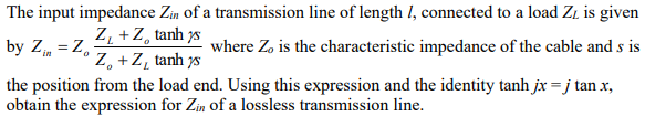 The input impedance Zin of a transmission line of length 1, connected to a load ZL is given
Z,+Z, tanh s
by Z = Zo
Zo+Z, tanh s
where Zo is the characteristic impedance of the cable and s is
the position from the load end. Using this expression and the identity tanh jx = j tan x,
obtain the expression for Zin of a lossless transmission line.