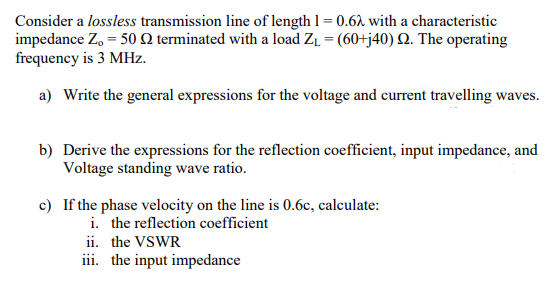 Consider a lossless transmission line of length 1 = 0.62 with a characteristic
impedance Zo=50 Q2 terminated with a load Z₁ = (60+j40) 2. The operating
frequency is 3 MHz.
a) Write the general expressions for the voltage and current travelling waves.
b) Derive the expressions for the reflection coefficient, input impedance, and
Voltage standing wave ratio.
c) If the phase velocity on the line is 0.6c, calculate:
i. the reflection coefficient
ii. the VSWR
iii. the input impedance