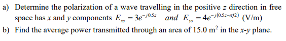 a) Determine the polarization of a wave travelling in the positive z direction in free
space has x and y components E =3e-10.5 and E₁ = 4e-1(0.5=-#/2) (V/m)
b) Find the average power transmitted through an area of 15.0 m² in the x-y plane.