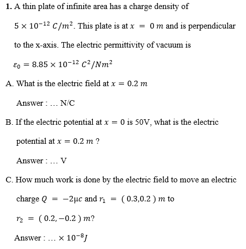 1. A thin plate of infinite area has a charge density of
5 x 10-12 C/m². This plate is at x = 0 m and is perpendicular
to the x-axis. The electric permittivity of vacuum is
Eo = 8.85 x 10-12 c²/Nm2
A. What is the electric field at x = 0.2 m
Answer : .. N/C
B. If the electric potential at x = 0 is 50V, what is the electric
potential at x = 0.2 m ?
Answer : .. V
C. How much work is done by the electric field to move an electric
charge Q
-2μc and η
( 0.3,0.2 ) m to
r2 = (0.2, –0.2 ) m?
Answer :
x 10-8)
-..
