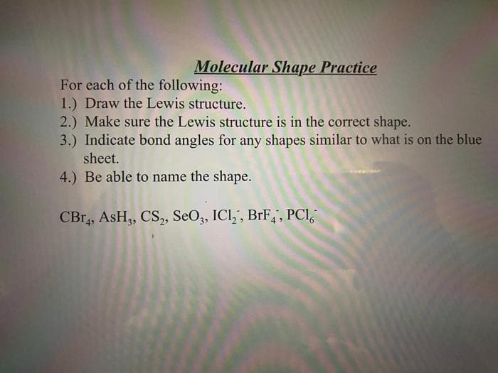 Molecular Shape Practice
For each of the following:
1.) Draw the Lewis structure.
2.) Make sure the Lewis structure is in the correct shape.
3.) Indicate bond angles for any shapes similar to what is on the blue
sheet.
4.) Be able to name the shape.
CBr4, ASH3, CS2, SeO3, ICl₂, BrF4, PCI