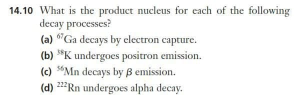 14.10 What is the product nucleus for each of the following
decay processes?
(a) 67Ga decays by electron capture.
(b) 38K undergoes positron emission.
(c) 56Mn decays by ß emission.
(d) 222 Rn undergoes alpha decay.