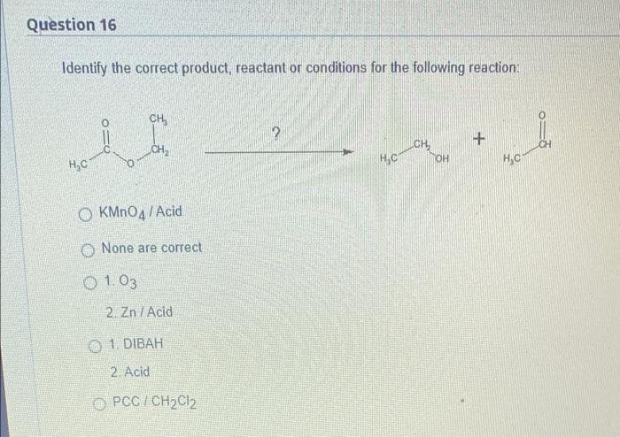 Question 16
Identify the correct product, reactant or conditions for the following reaction:
CH₂
i
CH₂
+
CH
H₂C
O KMnO4 /Acid
None are correct
2. Zn/Acid
1. DIBAH
2. Acid
PCC / CH₂Cl2
01.03
2
H₂C
OH
H₂C