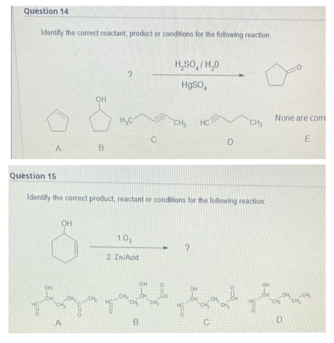 Question 14
Identify the correct reactant, product or conditions for the following reaction
H₂SO/H₂0
?
HgSO
OH
H₂C
CH3
D
Question 15
Identify the correct product, reactant or conditions for the following reaction:
OH
1.0₁
?
2. Zn/Acid
OH
CH₂
ht
CH
CH₂
CH CH₂
A
C
0-8
A
OH
CH₂ CH₂
B
8.
"f
HC
CH3
ہیے
None are corre
E
CH
D