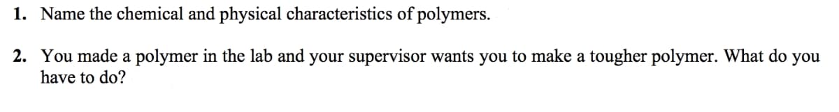 1. Name the chemical and physical characteristics of polymers.
2. You made a polymer in the lab and your supervisor wants you to make a tougher polymer. What do you
have to do?