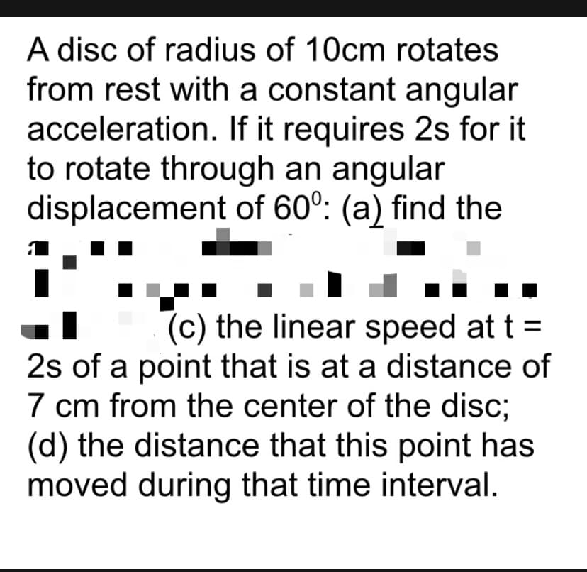 A disc of radius of 10cm rotates
from rest with a constant angular
acceleration. If it requires 2s for it
to rotate through an angular
displacement of 60°: (a) find the
(c) the linear speed at t =
2s of a point that is at a distance of
7 cm from the center of the disc;
(d) the distance that this point has
moved during that time interval.
