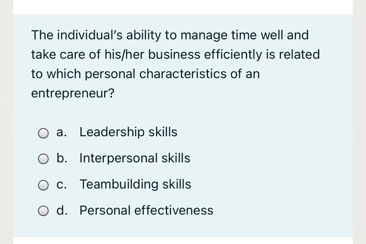 The individual's ability to manage time well and
take care of his/her business efficiently is related
to which personal characteristics of an
entrepreneur?
O a. Leadership skills
O b. Interpersonal skills
O c. Teambuilding skills
O d. Personal effectiveness

