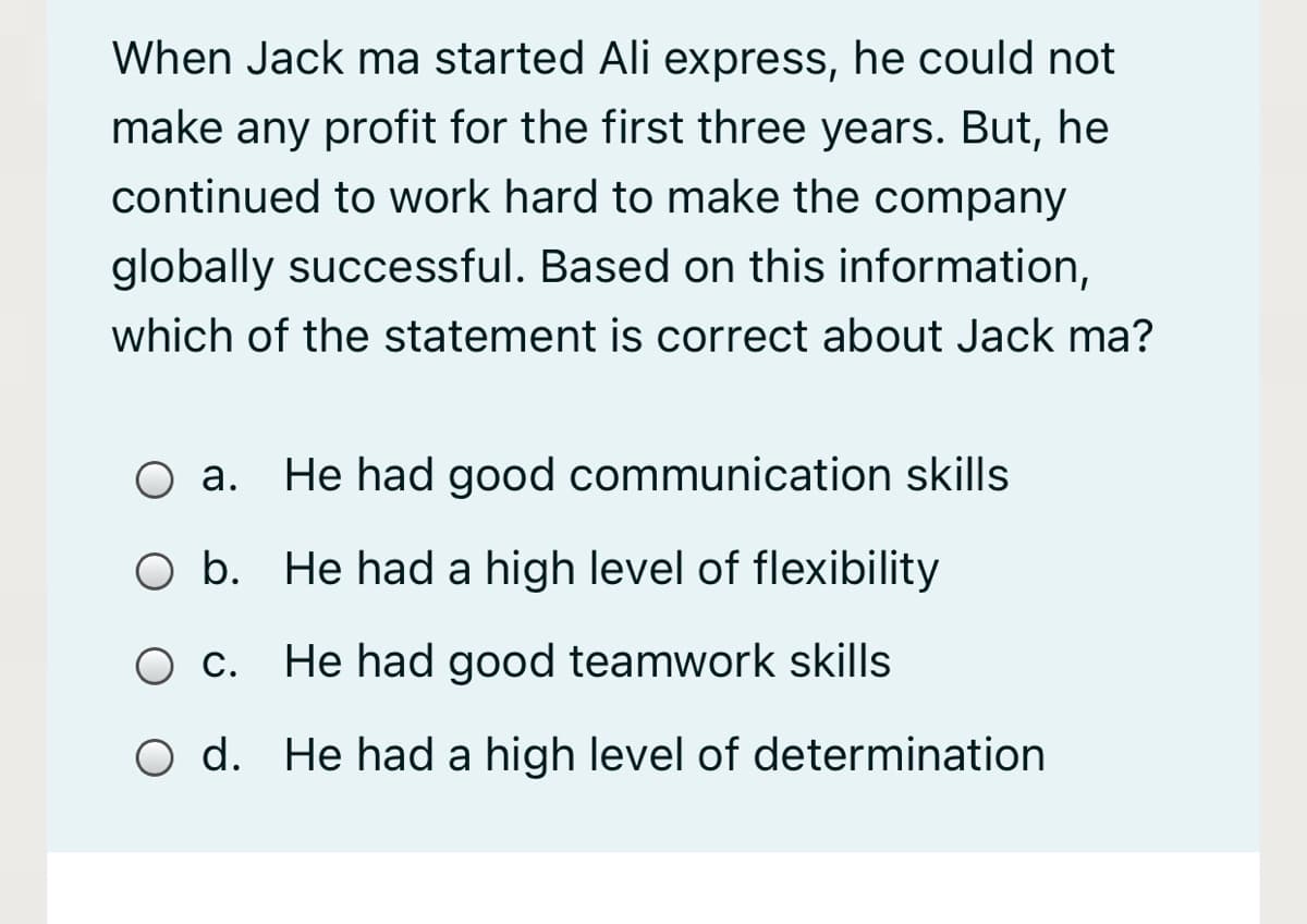 When Jack ma started Ali express, he could not
make any profit for the first three years. But, he
continued to work hard to make the company
globally successful. Based on this information,
which of the statement is correct about Jack ma?
Оа.
He had good communication skills
O b. He had a high level of flexibility
Ос.
He had good teamwork skills
O d. He had a high level of determination
