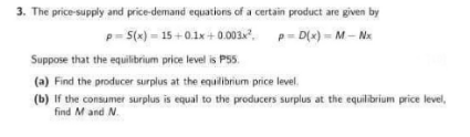 3. The price-supply and price-demand equations of a certain product are given by
p=5(x)=15+0.1x+0.003x²,
p=D(x)=M-Nx
Suppose that the equilibrium price level is P55.
(a) Find the producer surplus at the equilibrium price level.
(b) If the consumer surplus is equal to the producers surplus at the equilibrium price level,
find M and N.