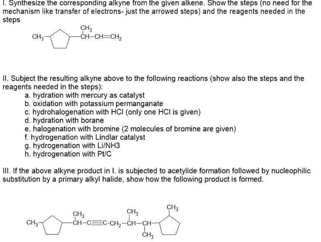 I. Synthesize the corresponding alkyne from the given alkene. Show the steps (no need for the
mechanism like transfer of electrons- just the arrowed steps) and the reagents needed in the
steps
CH3
-CH-CH=CH,
CH3
II. Subject the resulting alkyne above to the following reactions (show also the steps and the
reagents needed in the steps):
a. hydration with mercury as catalyst
b. oxidation with potassium permanganate
c. hydrohalogenation with HCI (only one HCl is given)
d. hydration with borane
e. halogenation with bromine (2 molecules of bromine are given)
f. hydrogenation with Lindlar catalyst
g. hydrogenation with Li/NH3
h. hydrogenation with Pt/C
III. If the above alkyne product in I. is subjected to acetylide formation followed by nucleophilic
substitution by a primary alkyl halide, show how the following product is formed.
CH3
CH3
CH3
-CH-C C-CH2
CH3-
-CH-CH
