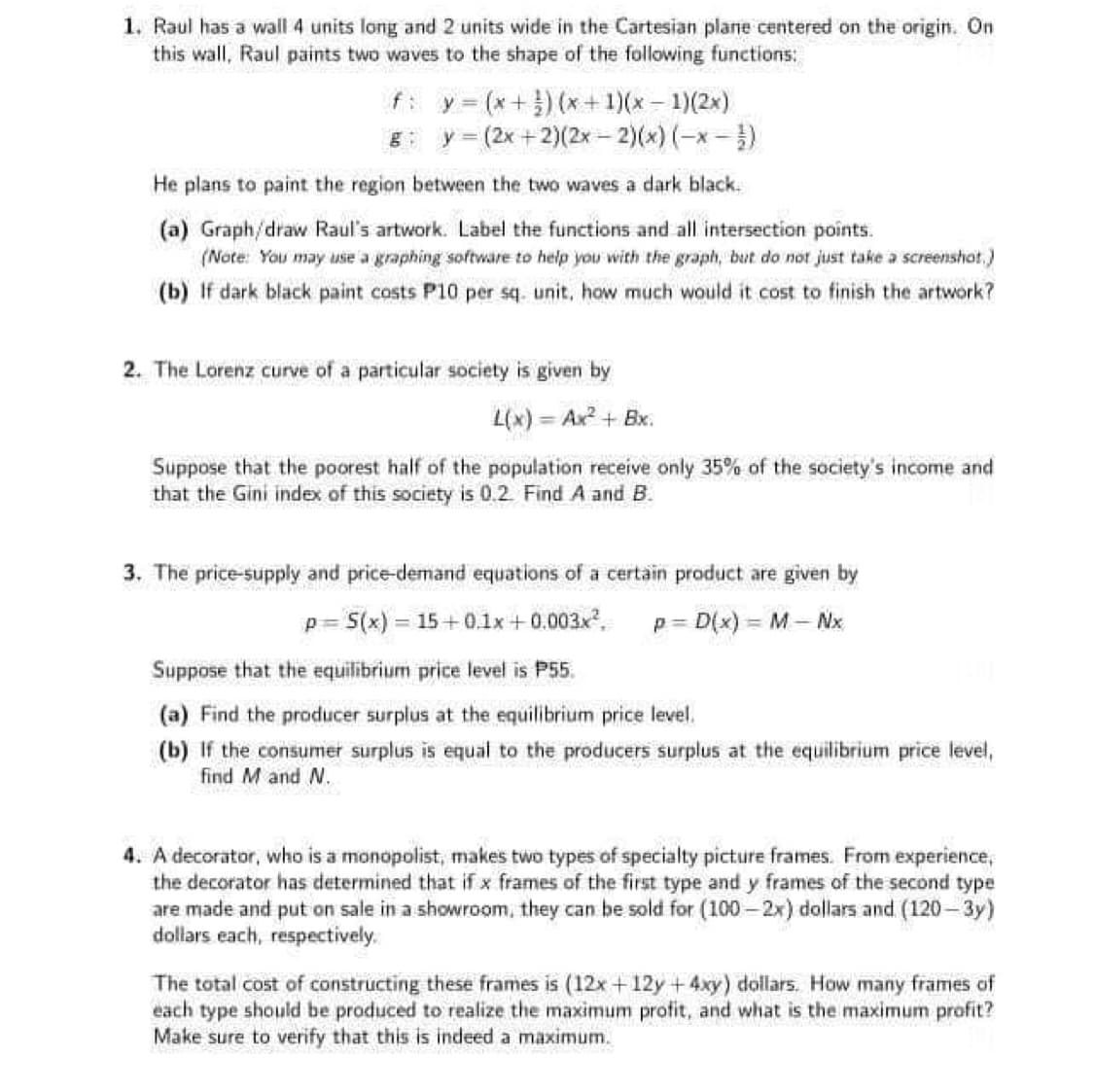 1. Raul has a wall 4 units long and 2 units wide in the Cartesian plane centered on the origin. On
this wall, Raul paints two waves to the shape of the following functions:
f: y = (x +}) (x+ 1)(x - 1)(2x)
y = (2x +2)(2x- 2)(*)(-x-)
He plans to paint the region between the two waves a dark black.
(a) Graph/draw Raul's artwork. Label the functions and all intersection points.
(Note: You may use a graphing software to help you with the graph, but do not just take a screenshot,)
(b) If dark black paint costs P10 per sq. unit, how much would it cost to finish the artwork?
2. The Lorenz curve of a particular society is given by
L(x) = Ax? + Bx.
Suppose that the poorest half of the population receive only 35% of the society's income and
that the Gini index of this society is 0.2 Find A and B.
3. The price-supply and price-demand equations of a certain product are given by
p= S(x) = 15 +0.1x + 0.003x,
p = D(x) = M - Nx
Suppose that the equilibrium price level is P55.
(a) Find the producer surplus at the equilibrium price level.
(b) If the consumer surplus is equal to the producers surplus at the equilibrium price level,
find M and N.
4. A decorator, who is a monopolist, makes two types of specialty picture frames. From experience,
the decorator has determined that if x frames of the first type and y frames of the second type
are made and put on sale in a showroom, they can be sold for (100 – 2x) dallars and (120 – 3y)
dollars each, respectively.
The total cost of constructing these frames is (12x +12y +4xy) dollars. How many frames of
each type should be produced to realize the maximum profit, and what is the maximum profit?
Make sure to verify that this is indeed a maximum.
