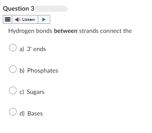 Question 3
Listen
Hydrogen bonds between strands connect the
a) 3' ends
b) Phosphates
c) Sugars
d) Bases