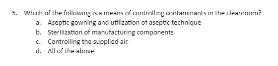 5. Which of the following is a means of controlling contaminants in the cleanroom?
a. Aseptic gowning and utilization of aseptic technique
b. Sterilization of manufacturing components
c. Controlling the supplied air
d. All of the above