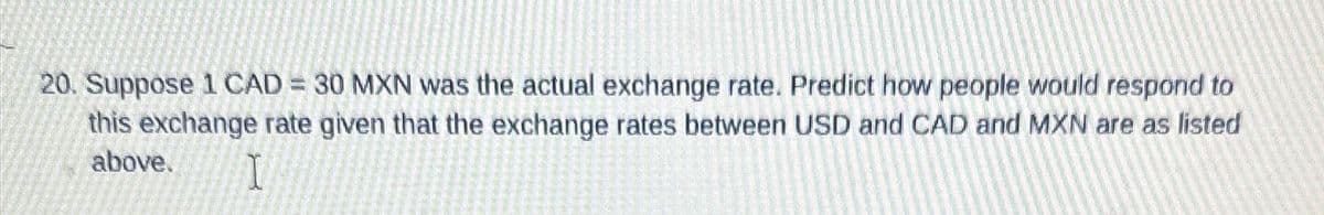 20. Suppose 1 CAD = 30 MXN was the actual exchange rate. Predict how people would respond to
this exchange rate given that the exchange rates between USD and CAD and MXN are as listed
above.
I
