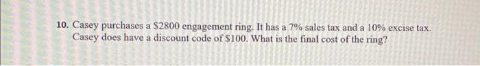 10. Casey purchases a $2800 engagement ring. It has a 7% sales tax and a 10% excise tax.
Casey does have a discount code of $100. What is the final cost of the ring?