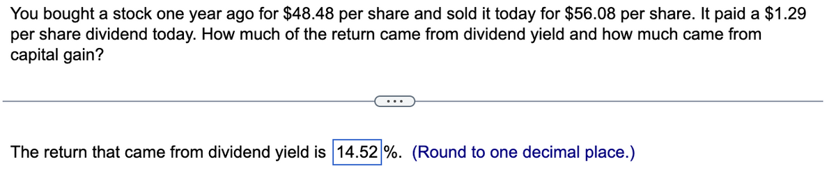 You bought a stock one year ago for $48.48 per share and sold it today for $56.08 per share. It paid a $1.29
per share dividend today. How much of the return came from dividend yield and how much came from
capital gain?
The return that came from dividend yield is 14.52 %. (Round to one decimal place.)