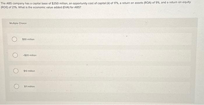 The ABS company has a capital base of $250 million, an opportunity cost of capital (k) of 17%, a return on assets (ROA) of 9%, and a return on equity
(ROE) of 21%. What is the economic value added (EVA) for ABS?
Multiple Choice
$30 million
-$20 million
$10 million
$11 million