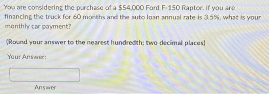 You are considering the purchase of a $54,000 Ford F-150 Raptor. If you are
financing the truck for 60 months and the auto loan annual rate is 3.5%, what is your
monthly car payment?
(Round your answer to the nearest hundredth; two decimal places)
Your Answer:
Answer