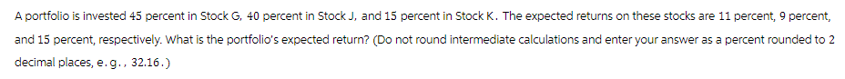 A portfolio is invested 45 percent in Stock G, 40 percent in Stock J, and 15 percent in Stock K. The expected returns on these stocks are 11 percent, 9 percent,
and 15 percent, respectively. What is the portfolio's expected return? (Do not round intermediate calculations and enter your answer as a percent rounded to 2
decimal places, e.g., 32.16.)